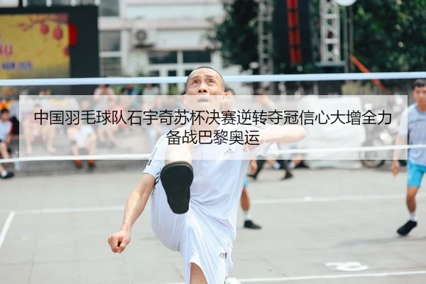 中国羽毛球队石宇奇苏杯决赛逆转夺冠信心大增全力备战巴黎奥运