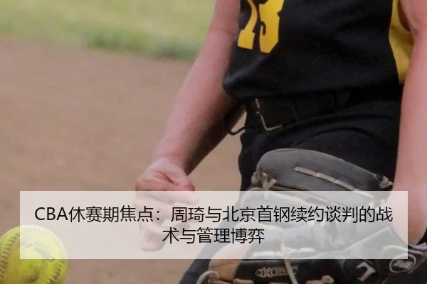 CBA休赛期焦点：周琦与北京首钢续约谈判的战术与管理博弈