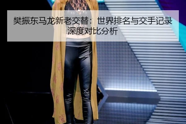 樊振东马龙新老交替：世界排名与交手记录深度对比分析