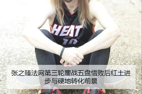 张之臻法网第三轮鏖战五盘惜败后红土进步与硬地转化前景