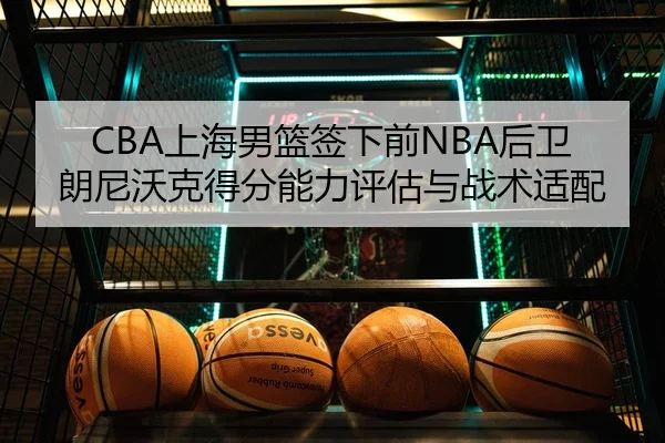 CBA上海男篮签下前NBA后卫朗尼沃克得分能力评估与战术适配
